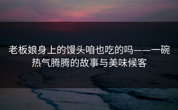 老板娘身上的馒头咱也吃的吗——一碗热气腾腾的故事与美味候客