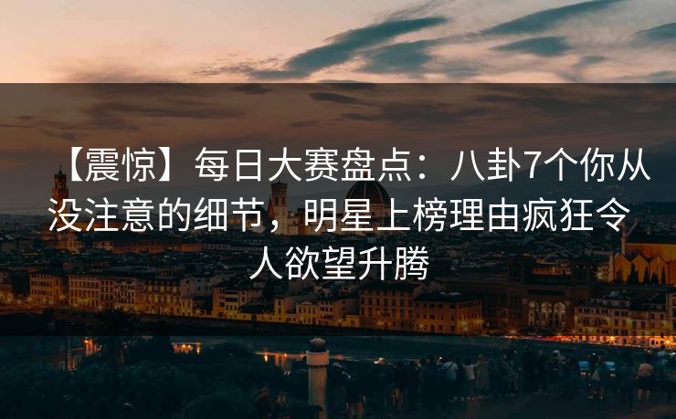 【震惊】每日大赛盘点：八卦7个你从没注意的细节，明星上榜理由疯狂令人欲望升腾