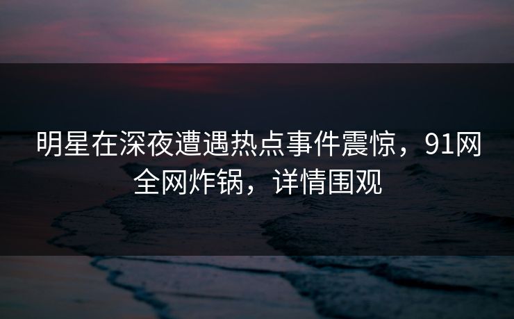 明星在深夜遭遇热点事件震惊，91网全网炸锅，详情围观