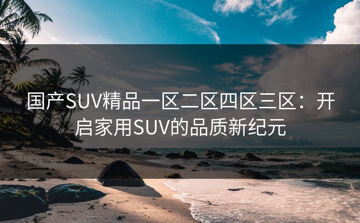 国产SUV精品一区二区四区三区：开启家用SUV的品质新纪元