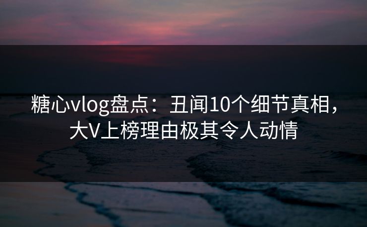 糖心vlog盘点：丑闻10个细节真相，大V上榜理由极其令人动情