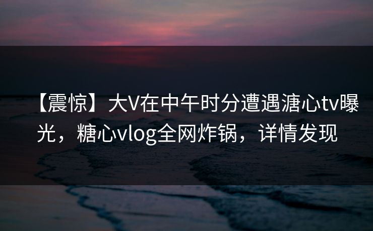 【震惊】大V在中午时分遭遇溏心tv曝光，糖心vlog全网炸锅，详情发现