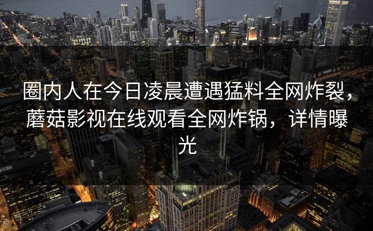 圈内人在今日凌晨遭遇猛料全网炸裂，蘑菇影视在线观看全网炸锅，详情曝光
